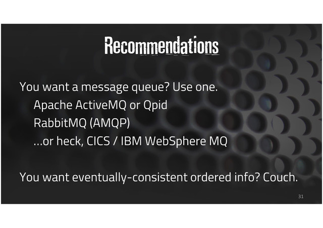 Recommendations
You want a message queue? Use one.
Apache ActiveMQ or Qpid
RabbitMQ (AMQP)
…or heck, CICS / IBM WebSphere MQ
You want eventually-consistent ordered info? Couch.
31
