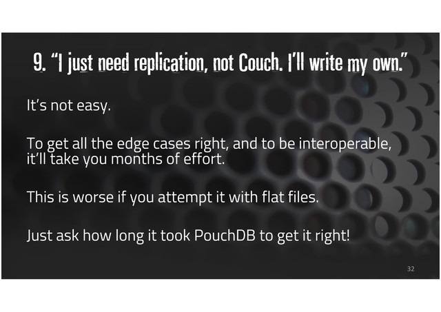 9. “I just need replication, not Couch. I’ll write my own.”
32
It’s not easy.
To get all the edge cases right, and to be interoperable,
it’ll take you months of effort.
This is worse if you attempt it with flat files.
Just ask how long it took PouchDB to get it right!

