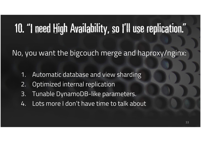 10. “I need High Availability, so I’ll use replication.”
33
No, you want the bigcouch merge and haproxy/nginx:
1. Automatic database and view sharding
2. Optimized internal replication
3. Tunable DynamoDB-like parameters.
4. Lots more I don’t have time to talk about
