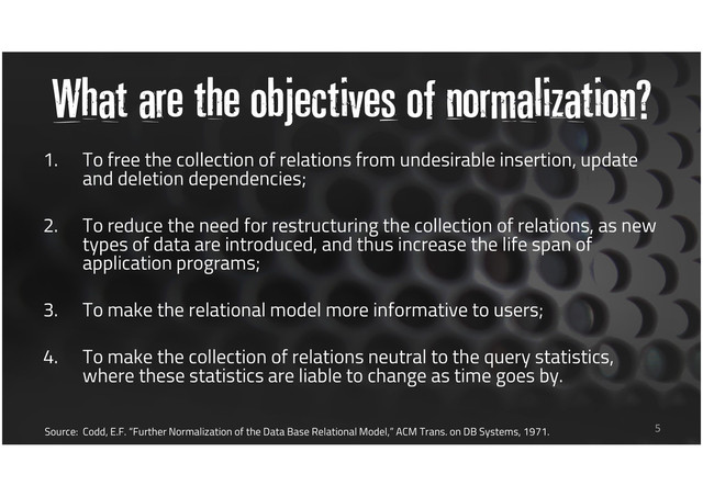 What are the objectives of normalization?
1. To free the collection of relations from undesirable insertion, update
and deletion dependencies;
2. To reduce the need for restructuring the collection of relations, as new
types of data are introduced, and thus increase the life span of
application programs;
3. To make the relational model more informative to users;
4. To make the collection of relations neutral to the query statistics,
where these statistics are liable to change as time goes by.
5
Source: Codd, E.F. “Further Normalization of the Data Base Relational Model,” ACM Trans. on DB Systems, 1971.
