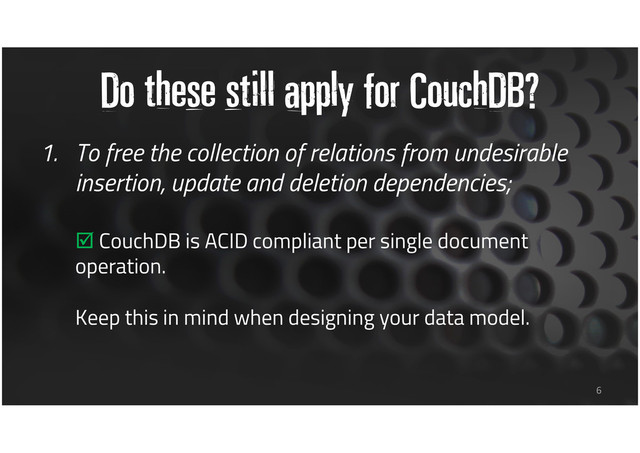 Do these still apply for CouchDB?
1. To free the collection of relations from undesirable
insertion, update and deletion dependencies;
CouchDB is ACID compliant per single document
operation.
Keep this in mind when designing your data model.
6
