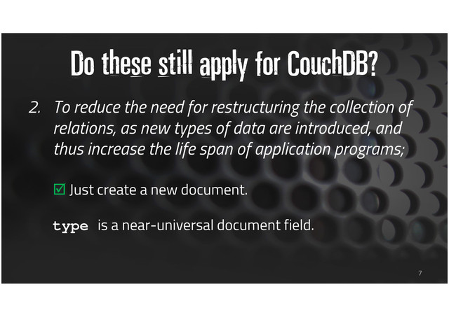 Do these still apply for CouchDB?
2. To reduce the need for restructuring the collection of
relations, as new types of data are introduced, and
thus increase the life span of application programs;
Just create a new document.
type is a near-universal document field.
7
