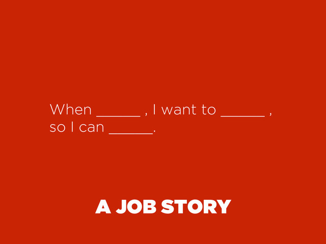 A JOB STORY
When _____ , I want to _____ ,
so I can _____.
