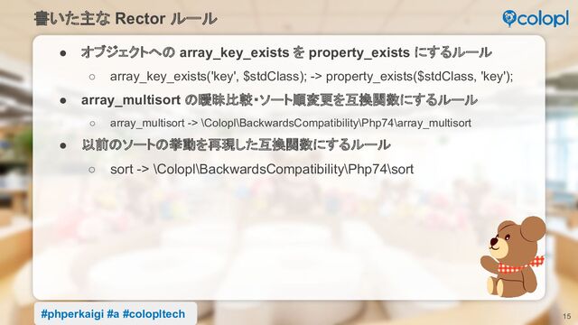 書いた主な Rector ルール
15
● オブジェクトへの array_key_exists を property_exists にするルール
○ array_key_exists('key', $stdClass); -> property_exists($stdClass, 'key');
● array_multisort の曖昧比較・ソート順変更を互換関数にするルール
○ array_multisort -> \Colopl\BackwardsCompatibility\Php74\array_multisort
● 以前のソートの挙動を再現した互換関数にするルール
○ sort -> \Colopl\BackwardsCompatibility\Php74\sort
#phperkaigi #a #colopltech
