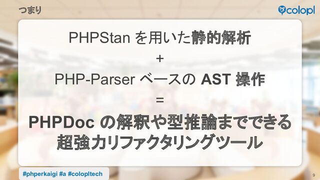 9
PHPStan を用いた静的解析
+
PHP-Parser ベースの AST 操作
=
PHPDoc の解釈や型推論までできる
超強力リファクタリングツール
つまり
#phperkaigi #a #colopltech
