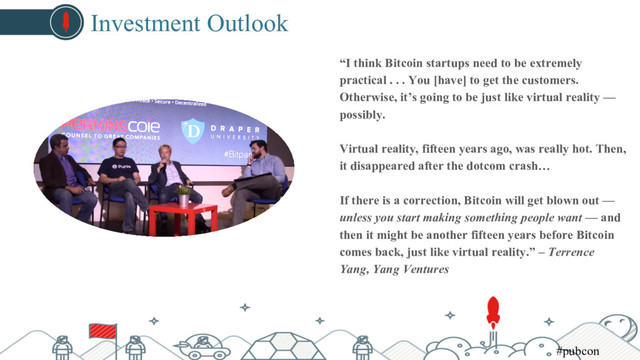 Investment Outlook
“I think Bitcoin startups need to be extremely
practical . . . You [have] to get the customers.
Otherwise, it’s going to be just like virtual reality —
possibly.
Virtual reality, fifteen years ago, was really hot. Then,
it disappeared after the dotcom crash…
If there is a correction, Bitcoin will get blown out —
unless you start making something people want — and
then it might be another fifteen years before Bitcoin
comes back, just like virtual reality.” – Terrence
Yang, Yang Ventures
#pubcon
