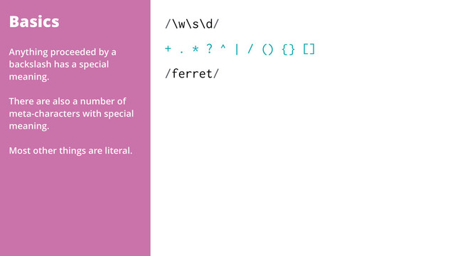 Basics /\w\s\d/
+ . * ? ^ | / () {} []
/ferret/
Anything proceeded by a
backslash has a special
meaning.
There are also a number of
meta-characters with special
meaning.
Most other things are literal.
