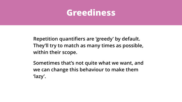 Greediness
Repetition quantiﬁers are ‘greedy’ by default.
They’ll try to match as many times as possible,
within their scope.
Sometimes that’s not quite what we want, and
we can change this behaviour to make them
‘lazy’.
