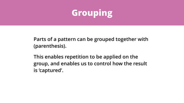 Grouping
Parts of a pattern can be grouped together with
(parenthesis).
This enables repetition to be applied on the
group, and enables us to control how the result
is ‘captured’.
