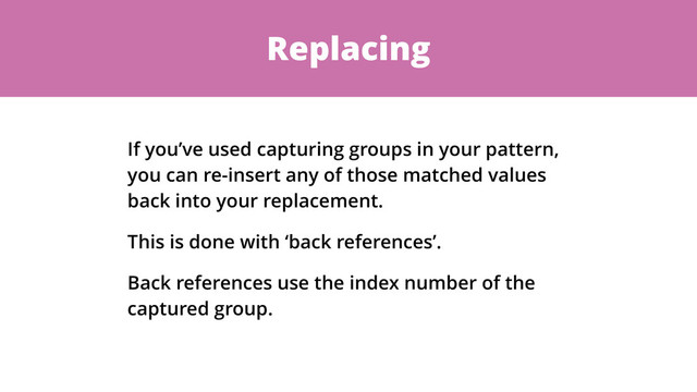 Replacing
If you’ve used capturing groups in your pattern,
you can re-insert any of those matched values
back into your replacement.
This is done with ‘back references’.
Back references use the index number of the
captured group.
