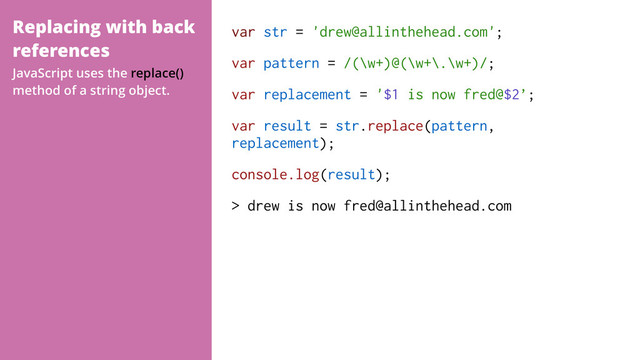 Replacing with back
references
var str = 'drew@allinthehead.com';
var pattern = /(\w+)@(\w+\.\w+)/;
var replacement = '$1 is now fred@$2’;
var result = str.replace(pattern,
replacement);
console.log(result);
> drew is now fred@allinthehead.com
JavaScript uses the replace()
method of a string object.
