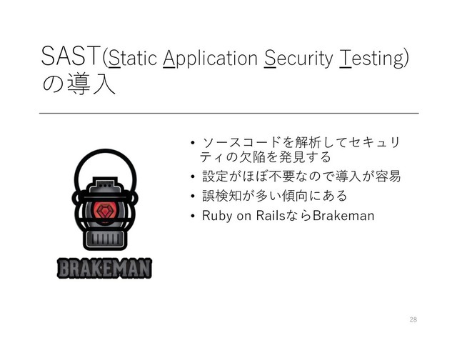 SAST(Static Application Security Testing)
の導⼊
• ソースコードを解析してセキュリ
ティの⽋陥を発⾒する
• 設定がほぼ不要なので導⼊が容易
• 誤検知が多い傾向にある
• Ruby on RailsならBrakeman
28
