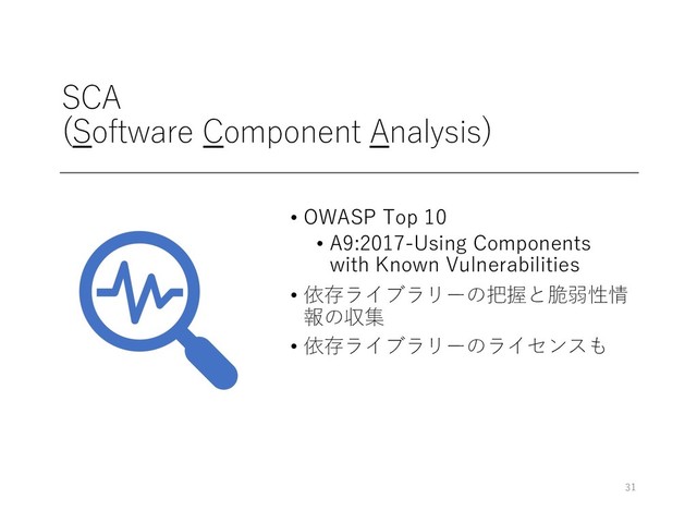 SCA
(Software Component Analysis)
• OWASP Top 10
• A9:2017-Using Components
with Known Vulnerabilities
• 依存ライブラリーの把握と脆弱性情
報の収集
• 依存ライブラリーのライセンスも
31
