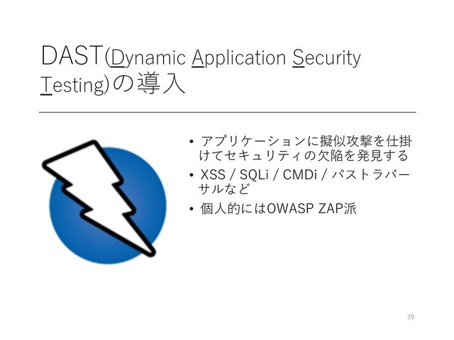 DAST(Dynamic Application Security
Testing)の導⼊
• アプリケーションに擬似攻撃を仕掛
けてセキュリティの⽋陥を発⾒する
• XSS / SQLi / CMDi / パストラバー
サルなど
• 個⼈的にはOWASP ZAP派
39
