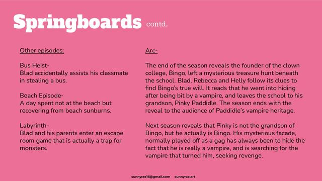 Springboards
Other episodes:
Bus Heist-
Blad accidentally assists his classmate
in stealing a bus.
Beach Episode-
A day spent not at the beach but
recovering from beach sunburns.
Labyrinth-
Blad and his parents enter an escape
room game that is actually a trap for
monsters.
Arc-
The end of the season reveals the founder of the clown
college, Bingo, left a mysterious treasure hunt beneath
the school. Blad, Rebecca and Helly follow its clues to
ﬁnd Bingo’s true will. It reads that he went into hiding
after being bit by a vampire, and leaves the school to his
grandson, Pinky Paddidle. The season ends with the
reveal to the audience of Paddidle’s vampire heritage.
Next season reveals that Pinky is not the grandson of
Bingo, but he actually is Bingo. His mysterious facade,
normally played off as a gag has always been to hide the
fact that he is really a vampire, and is searching for the
vampire that turned him, seeking revenge.
contd.
sunnyrae16@gmail.com sunnyrae.art
