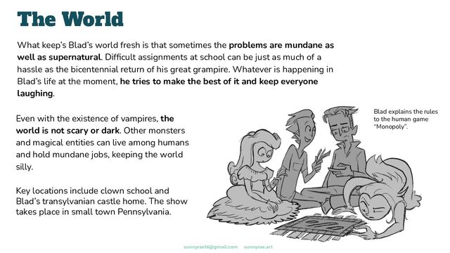 What keep’s Blad’s world fresh is that sometimes the problems are mundane as
well as supernatural. Difﬁcult assignments at school can be just as much of a
hassle as the bicentennial return of his great grampire. Whatever is happening in
Blad’s life at the moment, he tries to make the best of it and keep everyone
laughing.
The World
Even with the existence of vampires, the
world is not scary or dark. Other monsters
and magical entities can live among humans
and hold mundane jobs, keeping the world
silly.
Key locations include clown school and
Blad’s transylvanian castle home. The show
takes place in small town Pennsylvania.
Blad explains the rules
to the human game
“Monopoly”.
sunnyrae16@gmail.com sunnyrae.art
