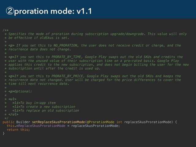 ᶄproration mode: v1.1
12
/**
* Specifies the mode of proration during subscription upgrade/downgrade. This value will only
* be effective if oldSkus is set.
*
* <p> If you set this to NO_PRORATION, the user does not receive credit or charge, and the
* recurrence date does not change.
*
* </p><p>If you set this to PRORATE_BY_TIME, Google Play swaps out the old SKUs and credits the
* user with the unused value of their subscription time on a pro-rated basis. Google Play
* applies this credit to the new subscription, and does not begin billing the user for the new
* subscription until after the credit is used up.
*
* </p><p>If you set this to PRORATE_BY_PRICE, Google Play swaps out the old SKUs and keeps the
* recurrence date not changed. User will be charged for the price differences to cover the
* time till next recurrence date.
*
* </p><p>Optional:
*
* </p><ul>
* <li>To buy in-app item
* </li>
<li>To create a new subscription
* </li>
<li>To replace an old subscription
* </li>
</ul>
*/
public Builder setReplaceSkusProrationMode(@ProrationMode int replaceSkusProrationMode) {
this.mReplaceSkusProrationMode = replaceSkusProrationMode;
return this;
}
