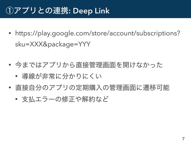 ᶃΞϓϦͱͷ࿈ܞ: Deep Link
• https://play.google.com/store/account/subscriptions?
sku=XXX&package=YYY
• ࠓ·Ͱ͸ΞϓϦ͔Β௚઀؅ཧը໘Λ։͚ͳ͔ͬͨ
• ಋઢ͕ඇৗʹ෼͔Γʹ͍͘
• ௚઀ࣗ෼ͷΞϓϦͷఆظߪೖͷ؅ཧը໘ʹભҠՄೳ
• ࢧ෷Τϥʔͷमਖ਼΍ղ໿ͳͲ
7
