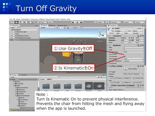 Turn Off Gravity
①Use GravityをOff
②Is KinematicをOn
Note︓
Turn Is Kinematic On to prevent physical interference.
Prevents the chair from hitting the mesh and flying away
when the app is launched.
