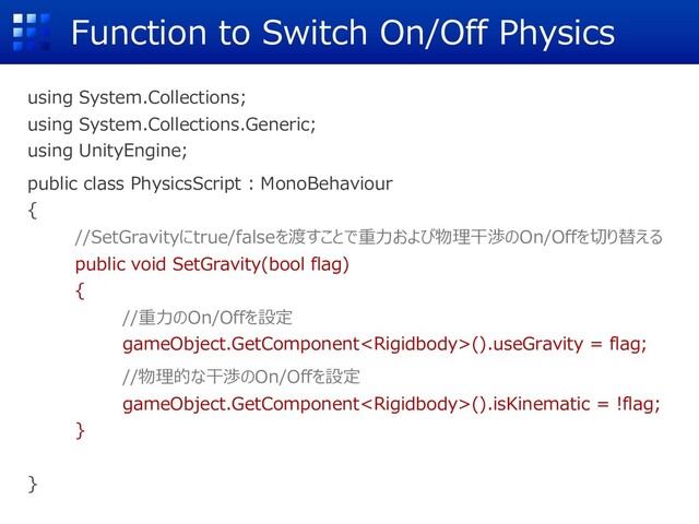 using System.Collections;
using System.Collections.Generic;
using UnityEngine;
public class PhysicsScript : MonoBehaviour
{
//SetGravityにtrue/falseを渡すことで重⼒および物理⼲渉のOn/Offを切り替える
public void SetGravity(bool flag)
{
//重⼒のOn/Offを設定
gameObject.GetComponent().useGravity = flag;
//物理的な⼲渉のOn/Offを設定
gameObject.GetComponent().isKinematic = !flag;
}
}
Function to Switch On/Off Physics
