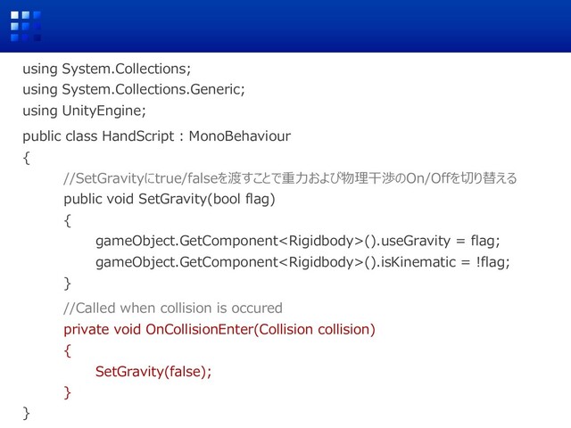 using System.Collections;
using System.Collections.Generic;
using UnityEngine;
public class HandScript : MonoBehaviour
{
//SetGravityにtrue/falseを渡すことで重⼒および物理⼲渉のOn/Offを切り替える
public void SetGravity(bool flag)
{
gameObject.GetComponent().useGravity = flag;
gameObject.GetComponent().isKinematic = !flag;
}
//Called when collision is occured
private void OnCollisionEnter(Collision collision)
{
SetGravity(false);
}
}
