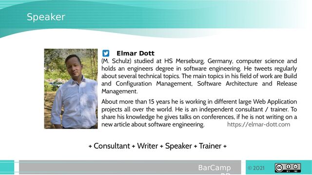 © 2021
BarCamp
Speaker
Elmar Dott
(M. Schulz) studied at HS Merseburg, Germany, computer science and
holds an engineers degree in software engineering. He tweets regularly
about several technical topics. The main topics in his field of work are Build
and Configuration Management, Software Architecture and Release
Management.
About more than 15 years he is working in different large Web Application
projects all over the world. He is an independent consultant / trainer. To
share his knowledge he gives talks on conferences, if he is not writing on a
new article about software engineering. https://elmar-dott.com
+ Consultant + Writer + Speaker + Trainer +

