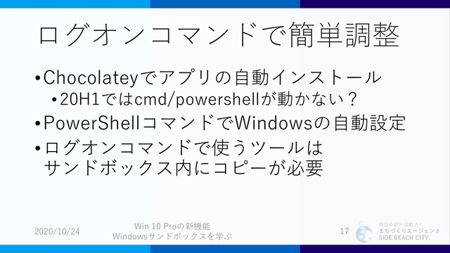 特定非営利活動法人
まちづくりエージェント
SIDE BEACH CITY.
ログオンコマンドで簡単調整
•Chocolateyでアプリの自動インストール
•20H1ではcmd/powershellが動かない？
•PowerShellコマンドでWindowsの自動設定
•ログオンコマンドで使うツールは
サンドボックス内にコピーが必要
2020/10/24
Win 10 Proの新機能
Windowsサンドボックスを学ぶ
17

