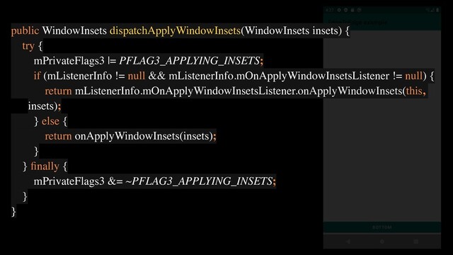 public WindowInsets dispatchApplyWindowInsets(WindowInsets insets) {
try {
mPrivateFlags3 |= PFLAG3_APPLYING_INSETS;
if (mListenerInfo != null && mListenerInfo.mOnApplyWindowInsetsListener != null) {
return mListenerInfo.mOnApplyWindowInsetsListener.onApplyWindowInsets(this,
insets);
} else {
return onApplyWindowInsets(insets);
}
} ﬁnally {
mPrivateFlags3 &= ~PFLAG3_APPLYING_INSETS;
}
}
