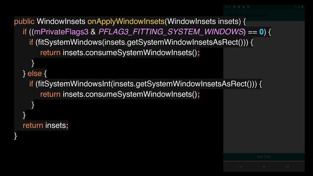 public WindowInsets onApplyWindowInsets(WindowInsets insets) {
if ((mPrivateFlags3 & PFLAG3_FITTING_SYSTEM_WINDOWS) == 0) {
if (ﬁtSystemWindows(insets.getSystemWindowInsetsAsRect())) {
return insets.consumeSystemWindowInsets();
}
} else {
if (ﬁtSystemWindowsInt(insets.getSystemWindowInsetsAsRect())) {
return insets.consumeSystemWindowInsets();
}
}
return insets;
}
