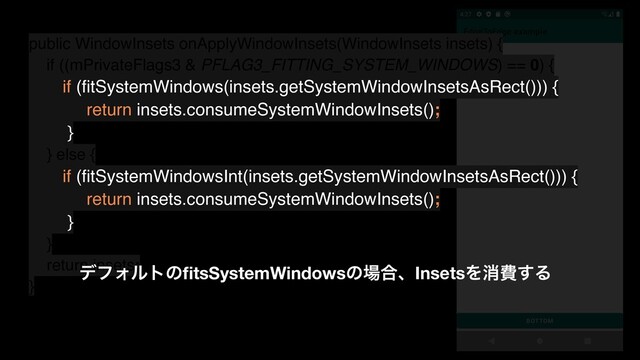 public WindowInsets onApplyWindowInsets(WindowInsets insets) {
if ((mPrivateFlags3 & PFLAG3_FITTING_SYSTEM_WINDOWS) == 0) {
if (ﬁtSystemWindows(insets.getSystemWindowInsetsAsRect())) {
return insets.consumeSystemWindowInsets();
}
} else {
if (ﬁtSystemWindowsInt(insets.getSystemWindowInsetsAsRect())) {
return insets.consumeSystemWindowInsets();
}
}
return insets;
}
σϑΥϧτͷﬁtsSystemWindowsͷ৔߹ɺInsetsΛফඅ͢Δ
