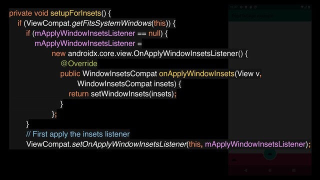 private void setupForInsets() {
if (ViewCompat.getFitsSystemWindows(this)) {
if (mApplyWindowInsetsListener == null) {
mApplyWindowInsetsListener =
new androidx.core.view.OnApplyWindowInsetsListener() {
@Override
public WindowInsetsCompat onApplyWindowInsets(View v,
WindowInsetsCompat insets) {
return setWindowInsets(insets);
}
};
}
// First apply the insets listener
ViewCompat.setOnApplyWindowInsetsListener(this, mApplyWindowInsetsListener);
