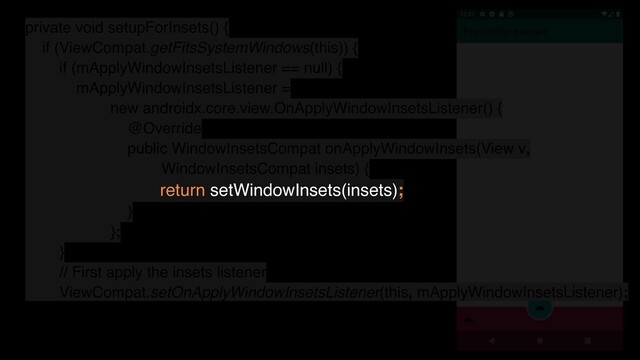 private void setupForInsets() {
if (ViewCompat.getFitsSystemWindows(this)) {
if (mApplyWindowInsetsListener == null) {
mApplyWindowInsetsListener =
new androidx.core.view.OnApplyWindowInsetsListener() {
@Override
public WindowInsetsCompat onApplyWindowInsets(View v,
WindowInsetsCompat insets) {
return setWindowInsets(insets);
}
};
}
// First apply the insets listener
ViewCompat.setOnApplyWindowInsetsListener(this, mApplyWindowInsetsListener);
