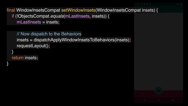 ﬁnal WindowInsetsCompat setWindowInsets(WindowInsetsCompat insets) {
if (!ObjectsCompat.equals(mLastInsets, insets)) {
mLastInsets = insets;
// Now dispatch to the Behaviors
insets = dispatchApplyWindowInsetsToBehaviors(insets);
requestLayout();
}
return insets;
}

