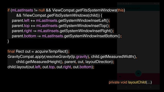 if (mLastInsets != null && ViewCompat.getFitsSystemWindows(this)
&& !ViewCompat.getFitsSystemWindows(child)) {
parent.left += mLastInsets.getSystemWindowInsetLeft();
parent.top += mLastInsets.getSystemWindowInsetTop();
parent.right -= mLastInsets.getSystemWindowInsetRight();
parent.bottom -= mLastInsets.getSystemWindowInsetBottom();
}
ﬁnal Rect out = acquireTempRect();
GravityCompat.apply(resolveGravity(lp.gravity), child.getMeasuredWidth(),
child.getMeasuredHeight(), parent, out, layoutDirection);
child.layout(out.left, out.top, out.right, out.bottom);
private void layoutChild(…)
