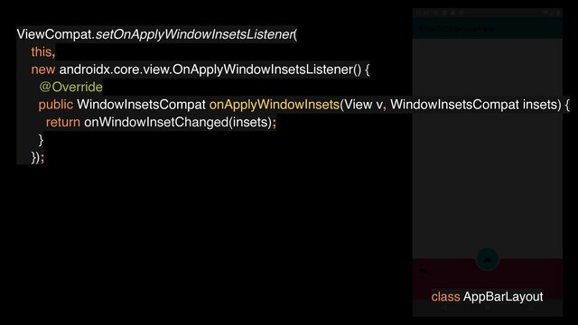 ViewCompat.setOnApplyWindowInsetsListener(
this,
new androidx.core.view.OnApplyWindowInsetsListener() {
@Override
public WindowInsetsCompat onApplyWindowInsets(View v, WindowInsetsCompat insets) {
return onWindowInsetChanged(insets);
}
});
class AppBarLayout
