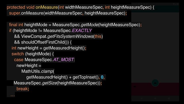 protected void onMeasure(int widthMeasureSpec, int heightMeasureSpec) {
super.onMeasure(widthMeasureSpec, heightMeasureSpec);
ﬁnal int heightMode = MeasureSpec.getMode(heightMeasureSpec);
if (heightMode != MeasureSpec.EXACTLY
&& ViewCompat.getFitsSystemWindows(this)
&& shouldOffsetFirstChild()) {
int newHeight = getMeasuredHeight();
switch (heightMode) {
case MeasureSpec.AT_MOST:
newHeight =
MathUtils.clamp(
getMeasuredHeight() + getTopInset(), 0,
MeasureSpec.getSize(heightMeasureSpec));
break;
…
