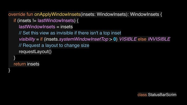 class StatusBarScrim
override fun onApplyWindowInsets(insets: WindowInsets): WindowInsets {
if (insets != lastWindowInsets) {
lastWindowInsets = insets
// Set this view as invisible if there isn't a top inset
visibility = if (insets.systemWindowInsetTop > 0) VISIBLE else INVISIBLE
// Request a layout to change size
requestLayout()
}
return insets
}

