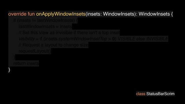 class StatusBarScrim
override fun onApplyWindowInsets(insets: WindowInsets): WindowInsets {
if (insets != lastWindowInsets) {
lastWindowInsets = insets
// Set this view as invisible if there isn't a top inset
visibility = if (insets.systemWindowInsetTop > 0) VISIBLE else INVISIBLE
// Request a layout to change size
requestLayout()
}
return insets
}

