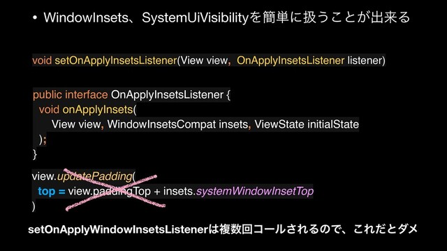 • WindowInsetsɺSystemUiVisibilityΛ؆୯ʹѻ͏͜ͱ͕ग़དྷΔ
void setOnApplyInsetsListener(View view, OnApplyInsetsListener listener)
public interface OnApplyInsetsListener {
void onApplyInsets(
View view, WindowInsetsCompat insets, ViewState initialState
);
}
view.updatePadding(
top = view.paddingTop + insets.systemWindowInsetTop
)
setOnApplyWindowInsetsListener͸ෳ਺ճίʔϧ͞ΕΔͷͰɺ͜Εͩͱμϝ
