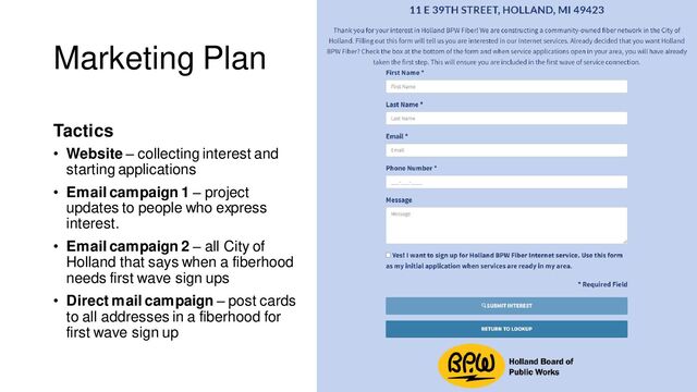 Marketing Plan
Tactics
• Website – collecting interest and
starting applications
• Email campaign 1 – project
updates to people who express
interest.
• Email campaign 2 – all City of
Holland that says when a fiberhood
needs first wave sign ups
• Direct mail campaign – post cards
to all addresses in a fiberhood for
first wave sign up
