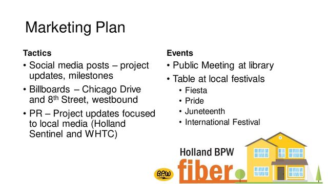 Marketing Plan
Tactics
• Social media posts – project
updates, milestones
• Billboards – Chicago Drive
and 8th Street, westbound
• PR – Project updates focused
to local media (Holland
Sentinel and WHTC)
Events
• Public Meeting at library
• Table at local festivals
• Fiesta
• Pride
• Juneteenth
• International Festival

