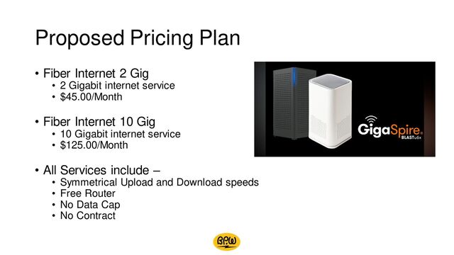 Proposed Pricing Plan
• Fiber Internet 2 Gig
• 2 Gigabit internet service
• $45.00/Month
• Fiber Internet 10 Gig
• 10 Gigabit internet service
• $125.00/Month
• All Services include –
• Symmetrical Upload and Download speeds
• Free Router
• No Data Cap
• No Contract
