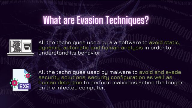 All the techniques used by a a software to avoid static,
dynamic, automatic and human analysis in order to
understand its behavior
All the techniques used by malware to avoid and evade
security solutions, security configuration as well as
human detection to perform malicious action the longer
on the infected computer.
