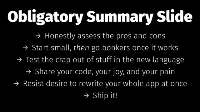 Obligatory Summary Slide
→ Honestly assess the pros and cons
→ Start small, then go bonkers once it works
→ Test the crap out of stuff in the new language
→ Share your code, your joy, and your pain
→ Resist desire to rewrite your whole app at once
→ Ship it!
