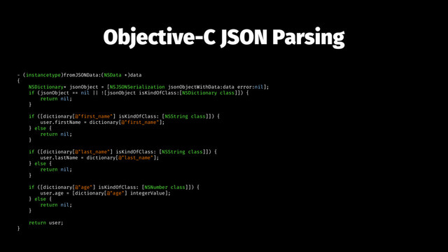 Objective-C JSON Parsing
- (instancetype)fromJSONData:(NSData *)data
{
NSDictionary* jsonObject = [NSJSONSerialization jsonObjectWithData:data error:nil];
if (jsonObject == nil || ![jsonObject isKindOfClass:[NSDictionary class]]) {
return nil;
}
if ([dictionary[@"first_name"] isKindOfClass: [NSString class]]) {
user.firstName = dictionary[@"first_name"];
} else {
return nil;
}
if ([dictionary[@"last_name"] isKindOfClass: [NSString class]]) {
user.lastName = dictionary[@"last_name"];
} else {
return nil;
}
if ([dictionary[@"age"] isKindOfClass: [NSNumber class]]) {
user.age = [dictionary[@"age"] integerValue];
} else {
return nil;
}
return user;
}
