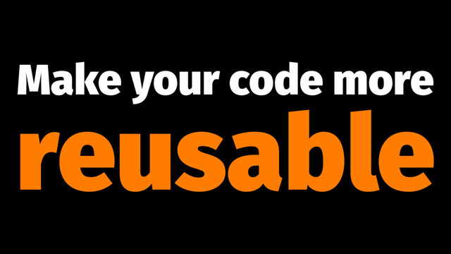 Make your code more
reusable
