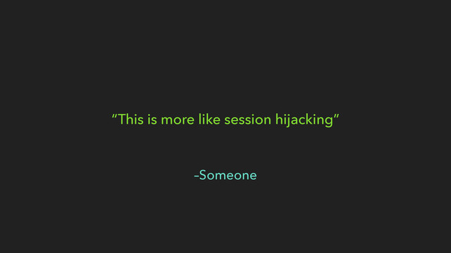 –Someone
“This is more like session hijacking”
