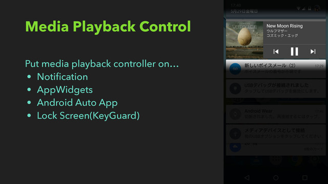 Media Playback Control
Put media playback controller on…
• Notiﬁcation
• AppWidgets
• Android Auto App
• Lock Screen(KeyGuard)
