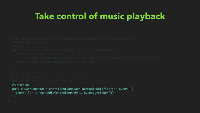 Take control of music playback
public class MusicNotificationWatcher extends NotificationListenerService {
private Bus eventBus;
@Override
public void onNotificationPosted(StatusBarNotification sbn) {
MediaSession.Token token =
sbn.getNotification().extras.getParcelable(Notification.EXTRA_MEDIA_SESSION);
eventBus.post(new NewMusicNotification(token));
}
}
public class MyActivity extends Activity {
private MediaController controller;
@Subscribe
public void onNewMusicNotificationAdded(NewMusicNotification event) {
controller = new MediaController(this, event.getToken())
}
}
