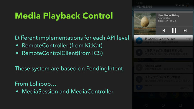 Media Playback Control
Different implementations for each API level
• RemoteController (from KitKat)
• RemoteControlClient(from ICS)
These system are based on PendingIntent
From Lollipop…
• MediaSession and MediaController
